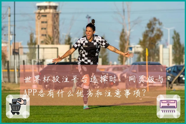 世界杯投注平台选择时，网页版与APP各有什么优劣和注意事项？