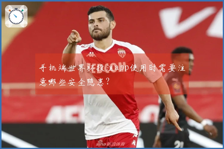 手机端世界杯投注app使用时需要注意哪些安全隐患？