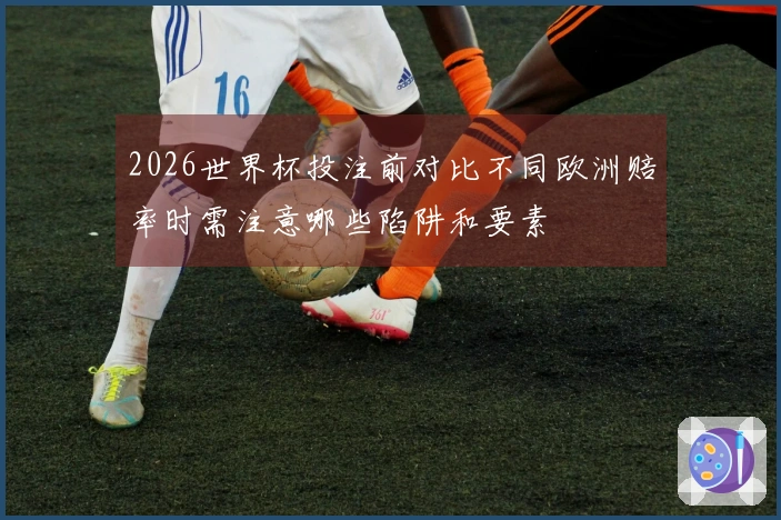 2026世界杯投注前对比不同欧洲赔率时需注意哪些陷阱和要素
