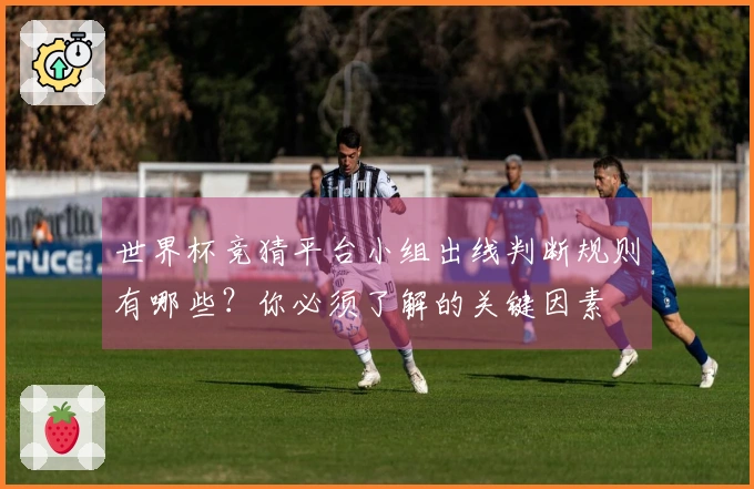 世界杯竞猜平台小组出线判断规则有哪些？你必须了解的关键因素