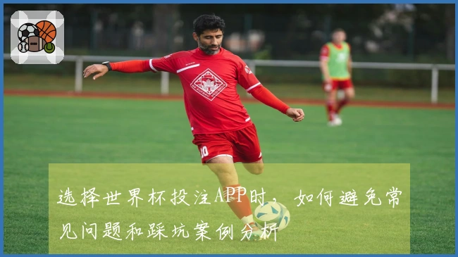 选择世界杯投注APP时，如何避免常见问题和踩坑案例分析